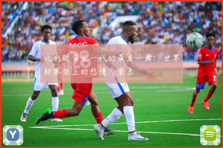 比利时黄金一代的最后一舞：世界杯赛场上的悲情与荣光