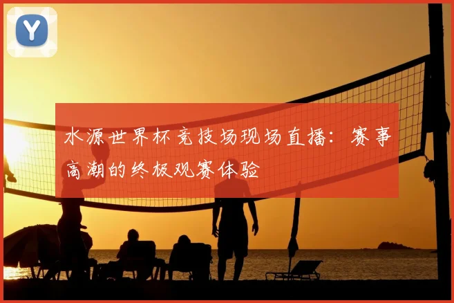 水源世界杯竞技场现场直播：赛事高潮的终极观赛体验