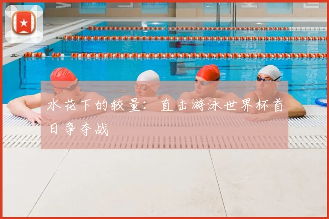水花下的较量：直击游泳世界杯首日争夺战