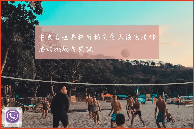 中央台世界杯直播负责人谈高清转播的挑战与突破