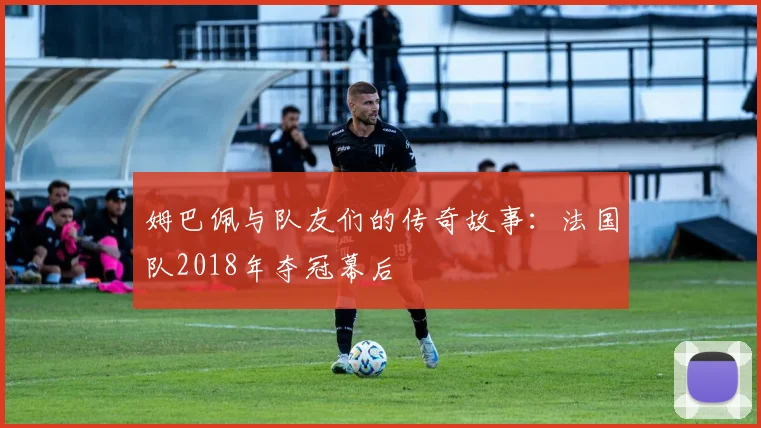 姆巴佩与队友们的传奇故事:法国队2018年夺冠幕后