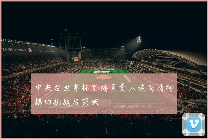 中央台世界杯直播负责人谈高清转播的挑战与突破