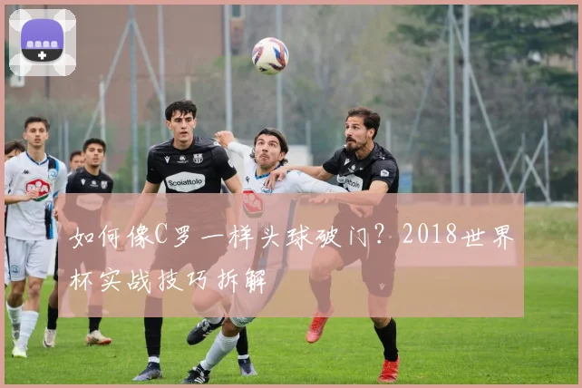 如何像C罗一样头球破门？2018世界杯实战技巧拆解