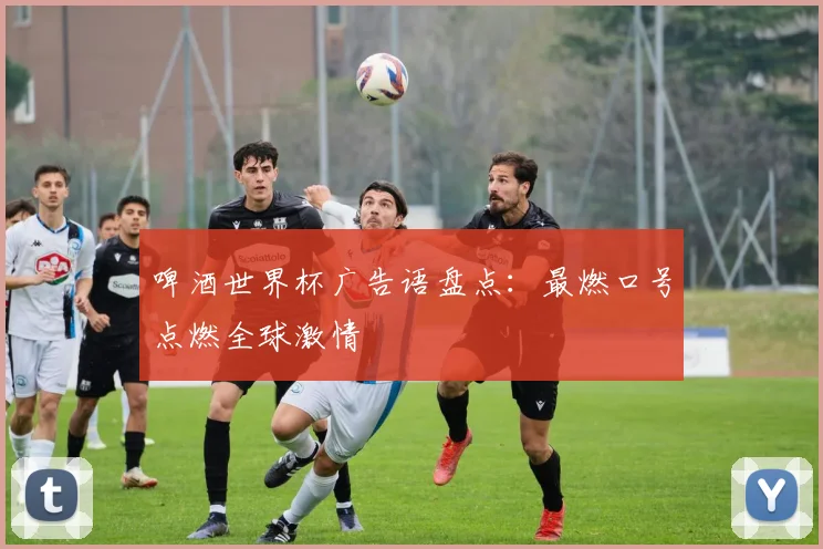 啤酒世界杯广告语盘点：最燃口号点燃全球激情